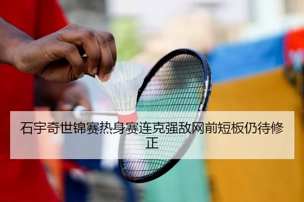 石宇奇世锦赛热身赛连克强敌网前短板仍待修正